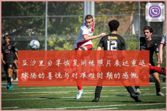 亚沙里分享恢复训练照片表达重返球场的喜悦与对艰难时期的感慨