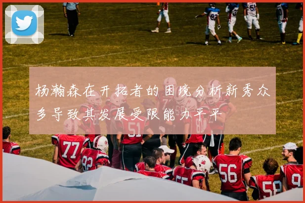 杨瀚森在开拓者的困境分析新秀众多导致其发展受限能力平平