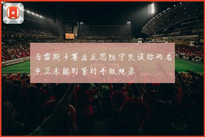 马雷斯卡赛后反思防守失误称两名中卫未能盯紧对手致绝杀