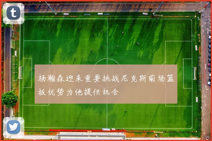 杨瀚森迎来重要挑战尼克斯前场篮板优势为他提供机会