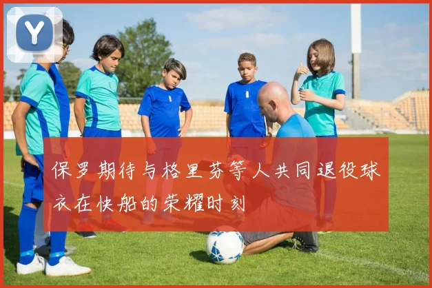 保罗期待与格里芬等人共同退役球衣在快船的荣耀时刻