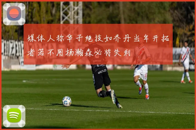 媒体人称华子绝技如乔丹当年开拓者若不用杨瀚森必将失利