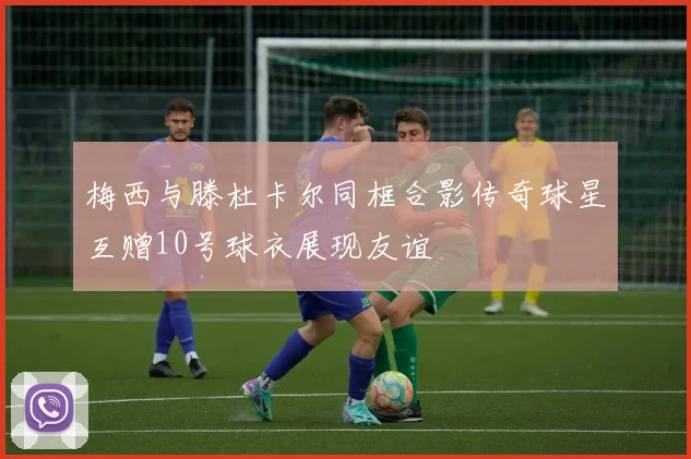 梅西与滕杜卡尔同框合影传奇球星互赠10号球衣展现友谊