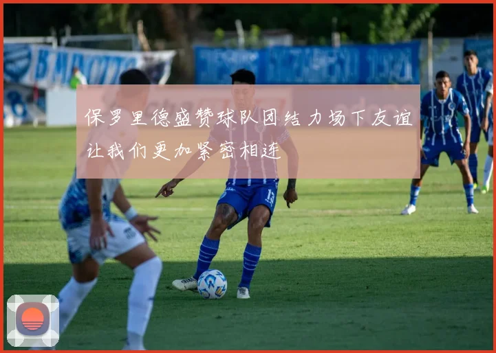 保罗里德盛赞球队团结力场下友谊让我们更加紧密相连