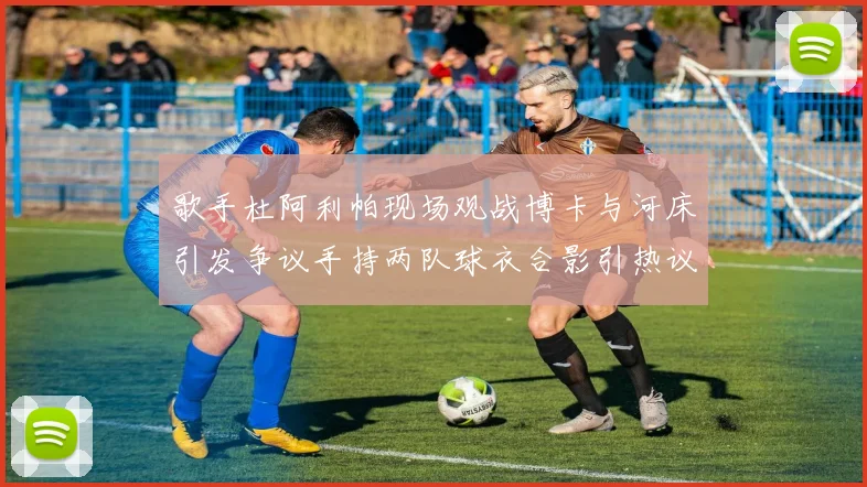 歌手杜阿利帕现场观战博卡与河床引发争议手持两队球衣合影引热议