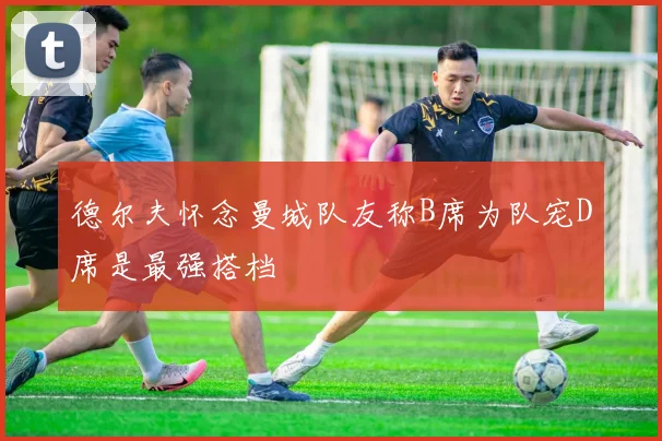 德尔夫怀念曼城队友称B席为队宠D席是最强搭档