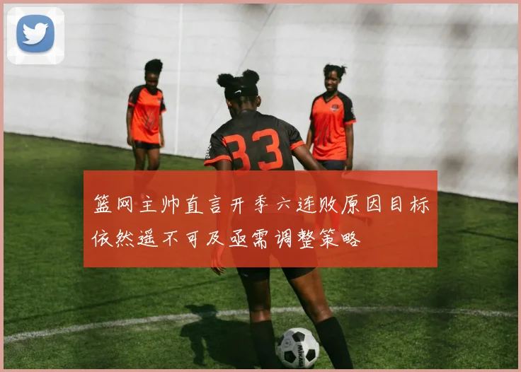 篮网主帅直言开季六连败原因目标依然遥不可及亟需调整策略