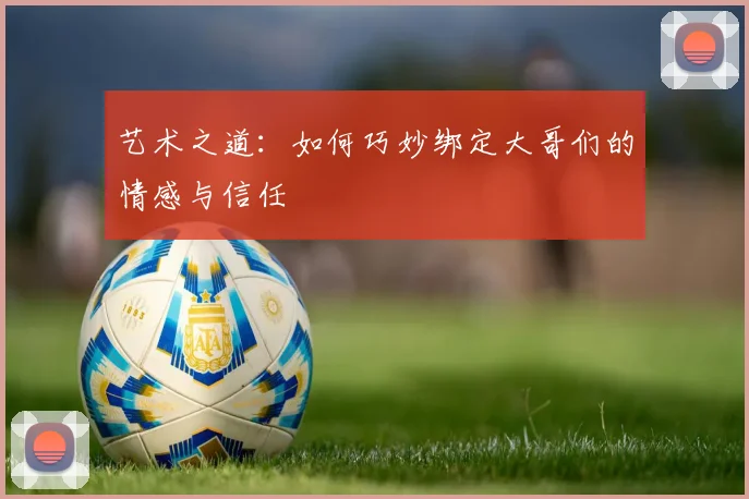 艺术之道：如何巧妙绑定大哥们的情感与信任