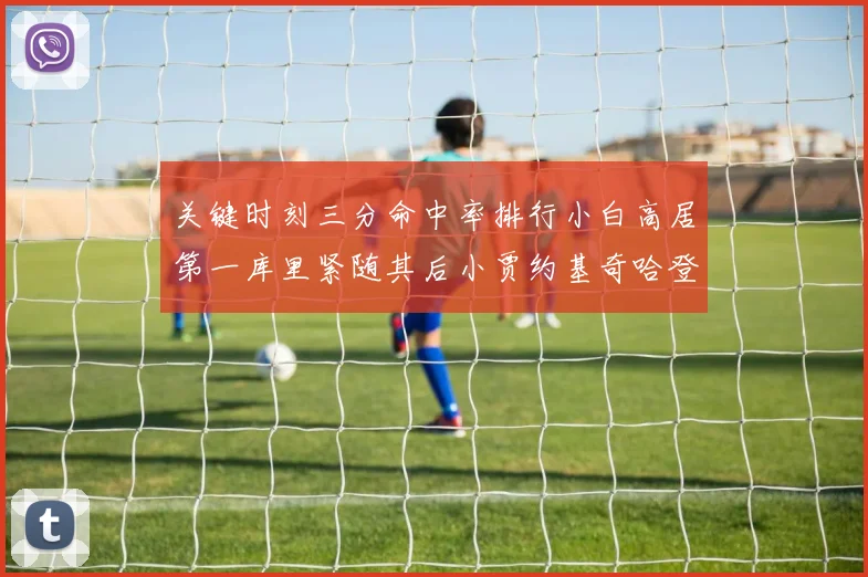 关键时刻三分命中率排行小白高居第一库里紧随其后小贾约基奇哈登表现不俗