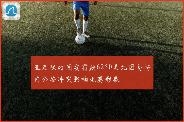 亚足联对国安罚款6250美元因与河内公安冲突影响比赛形象