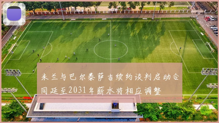 米兰与巴尔泰萨吉续约谈判启动合同延至2031年薪水将相应调整
