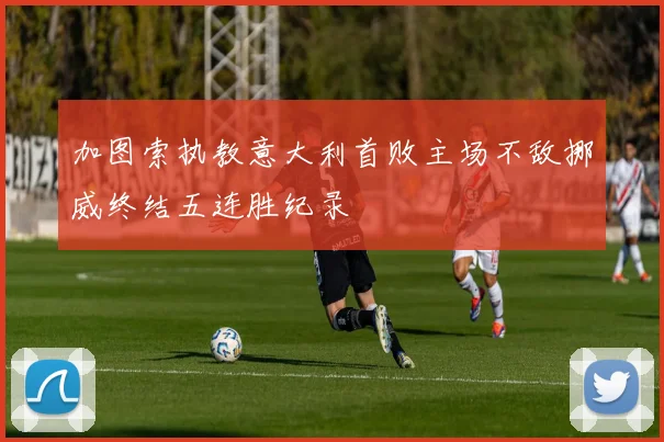 加图索执教意大利首败主场不敌挪威终结五连胜纪录
