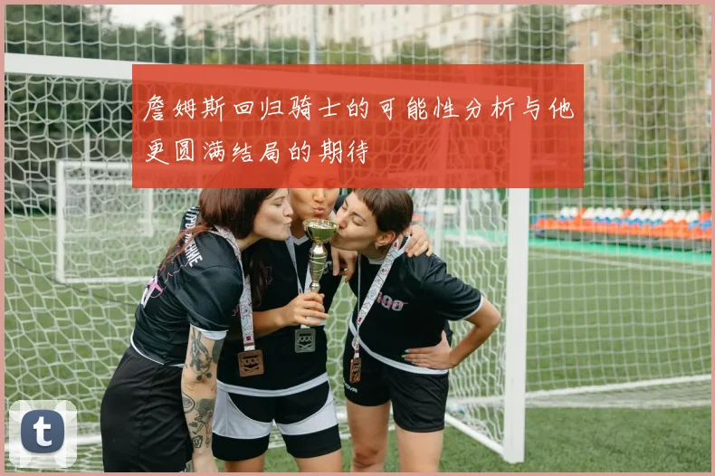 詹姆斯回归骑士的可能性分析与他更圆满结局的期待
