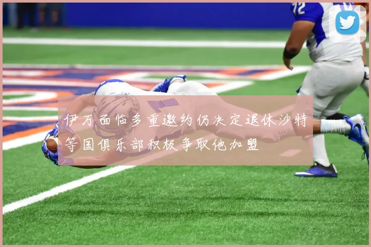 伊万面临多重邀约仍决定退休沙特等国俱乐部积极争取他加盟