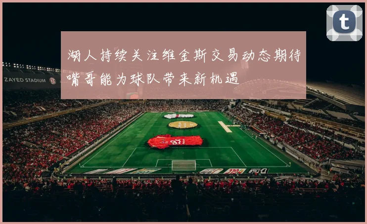湖人持续关注维金斯交易动态期待嘴哥能为球队带来新机遇