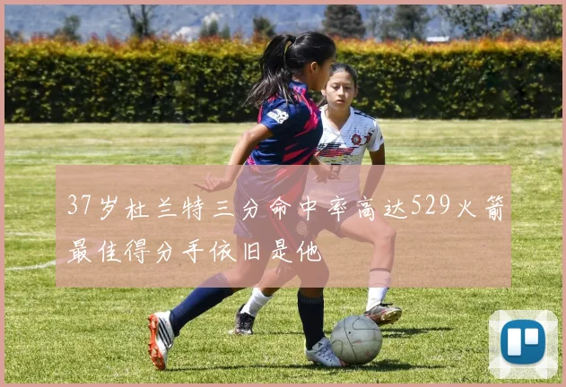 37岁杜兰特三分命中率高达529火箭最佳得分手依旧是他