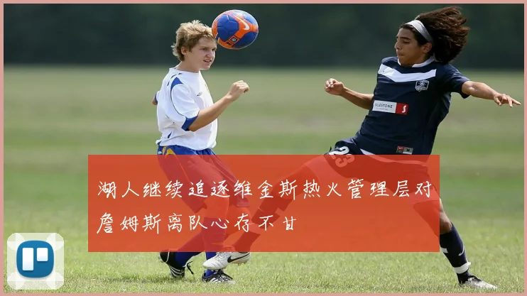 湖人继续追逐维金斯热火管理层对詹姆斯离队心存不甘