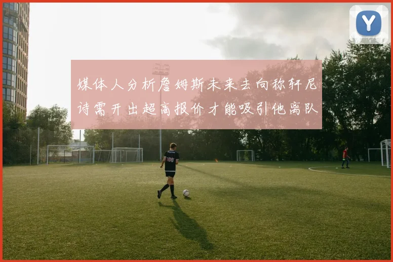 媒体人分析詹姆斯未来去向称轩尼诗需开出超高报价才能吸引他离队