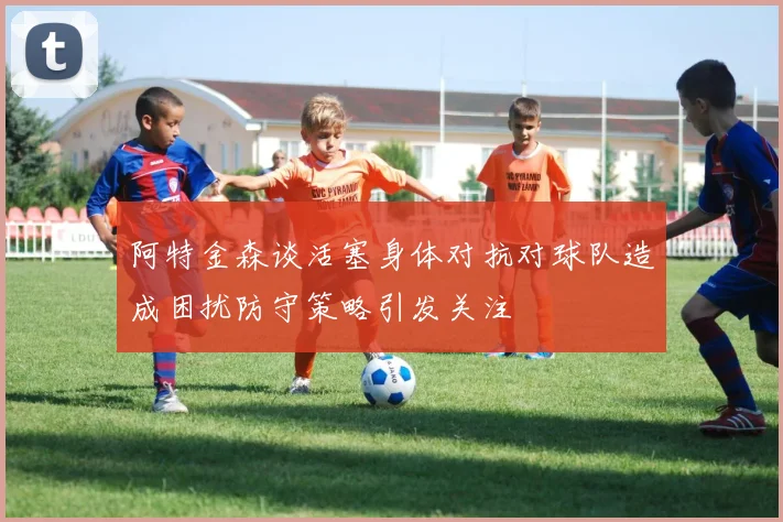 阿特金森谈活塞身体对抗对球队造成困扰防守策略引发关注