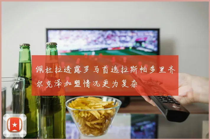 佩杜拉透露罗马首选拉斯帕多里齐尔克泽加盟情况更为复杂