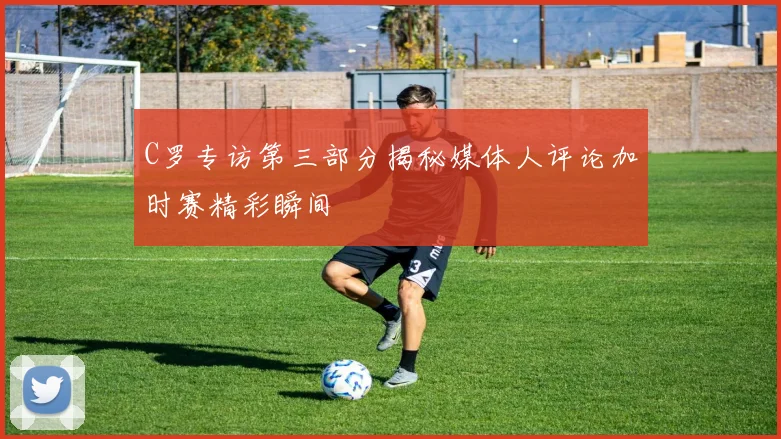 C罗专访第三部分揭秘媒体人评论加时赛精彩瞬间