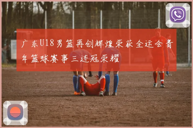 广东U18男篮再创辉煌荣获全运会青年篮球赛事三连冠荣耀