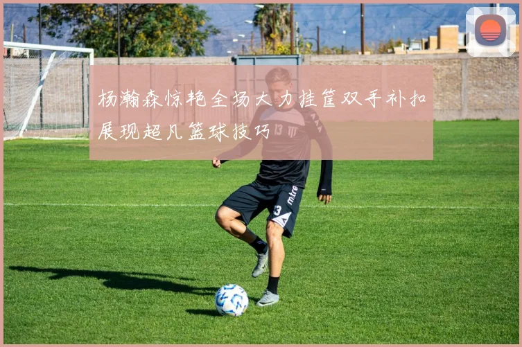 杨瀚森惊艳全场大力挂筐双手补扣展现超凡篮球技巧