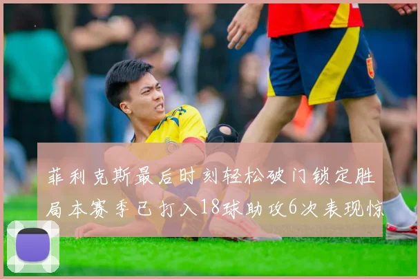 菲利克斯最后时刻轻松破门锁定胜局本赛季已打入18球助攻6次表现惊艳