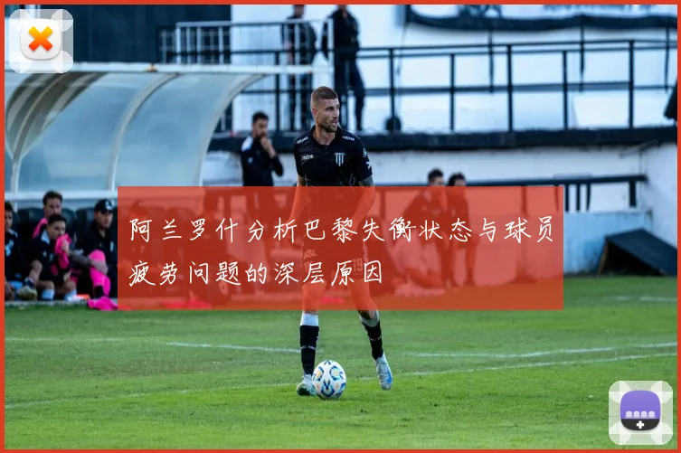 阿兰罗什分析巴黎失衡状态与球员疲劳问题的深层原因