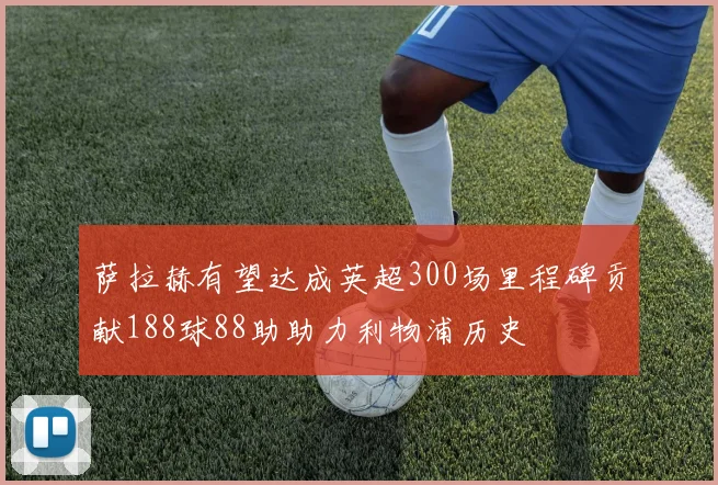 萨拉赫有望达成英超300场里程碑贡献188球88助助力利物浦历史