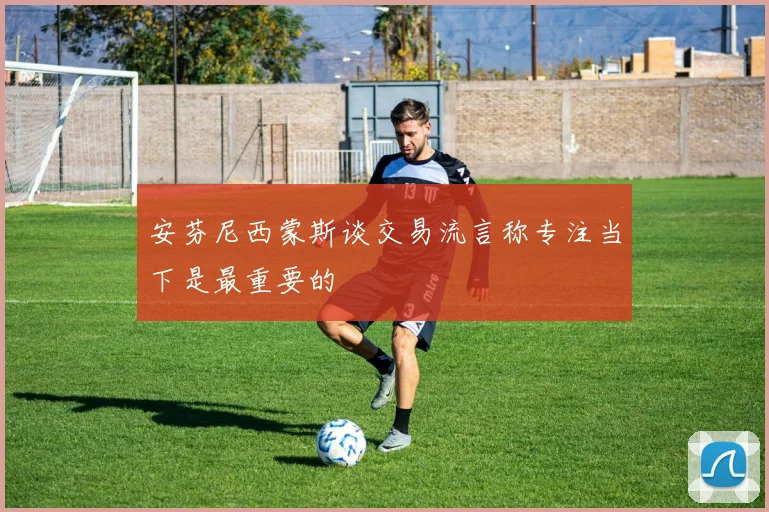安芬尼西蒙斯谈交易流言称专注当下是最重要的