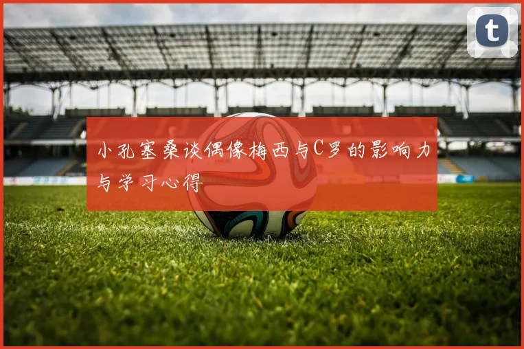 小孔塞桑谈偶像梅西与C罗的影响力与学习心得