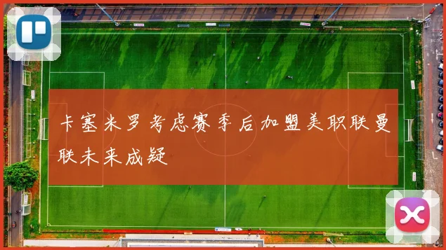 卡塞米罗考虑赛季后加盟美职联曼联未来成疑