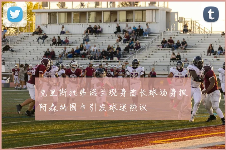 克里斯托弗诺兰现身酋长球场身披阿森纳围巾引发球迷热议