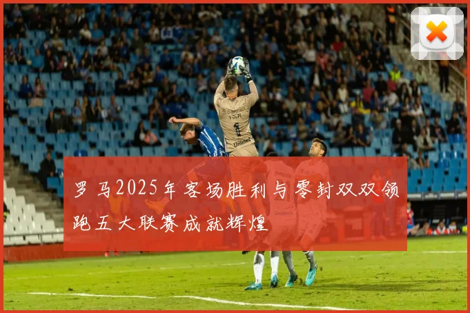 罗马2025年客场胜利与零封双双领跑五大联赛成就辉煌