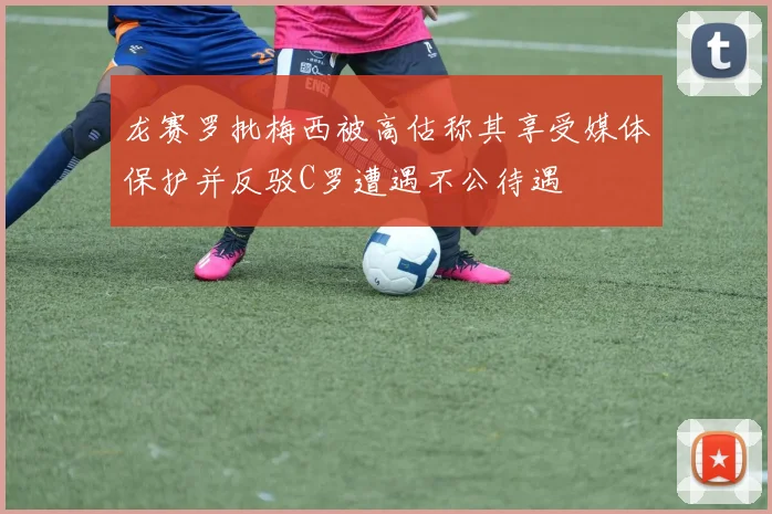 龙赛罗批梅西被高估称其享受媒体保护并反驳C罗遭遇不公待遇