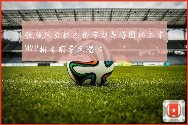 张佳玮分析杰伦布朗与塔图姆本季MVP排名前景及潜力