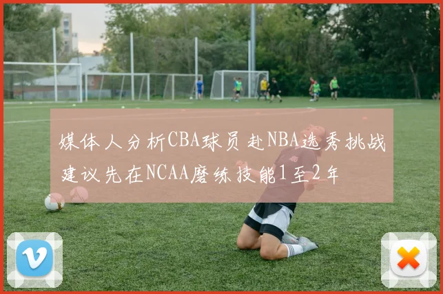 媒体人分析CBA球员赴NBA选秀挑战建议先在NCAA磨练技能1至2年
