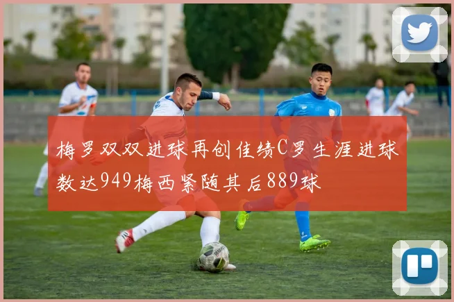 梅罗双双进球再创佳绩C罗生涯进球数达949梅西紧随其后889球